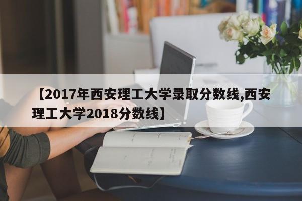 【2017年西安理工大学录取分数线,西安理工大学2018分数线】