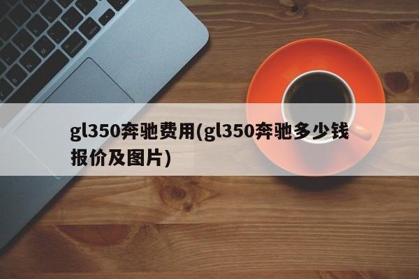 gl350奔驰费用(gl350奔驰多少钱报价及图片)