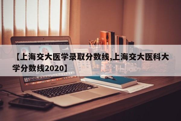 【上海交大医学录取分数线,上海交大医科大学分数线2020】