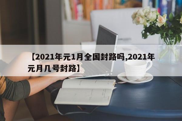 【2021年元1月全国封路吗,2021年元月几号封路】