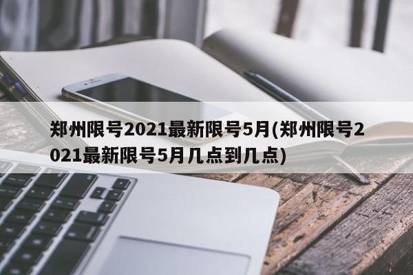 郑州限号2021最新限号5月(郑州限号2021最新限号5月几点到几点)