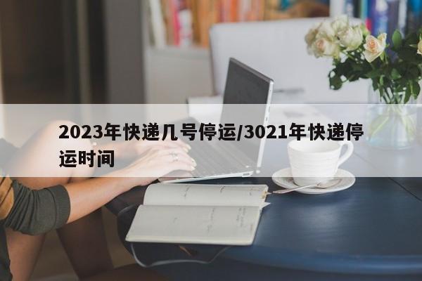 2023年快递几号停运/3021年快递停运时间