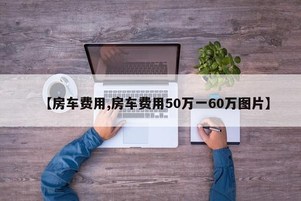 【房车费用,房车费用50万一60万图片】