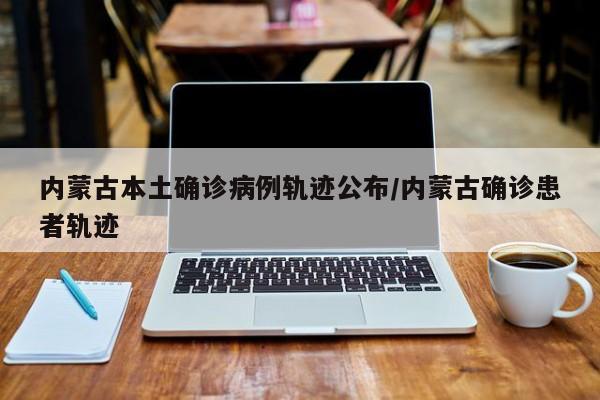 内蒙古本土确诊病例轨迹公布/内蒙古确诊患者轨迹