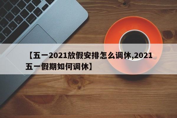 【五一2021放假安排怎么调休,2021五一假期如何调休】