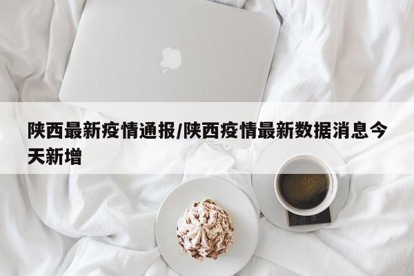 陕西最新疫情通报/陕西疫情最新数据消息今天新增
