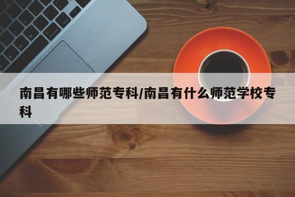 南昌有哪些师范专科/南昌有什么师范学校专科
