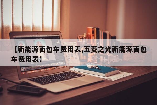 【新能源面包车费用表,五菱之光新能源面包车费用表】