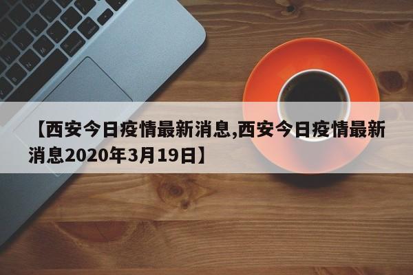 【西安今日疫情最新消息,西安今日疫情最新消息2020年3月19日】