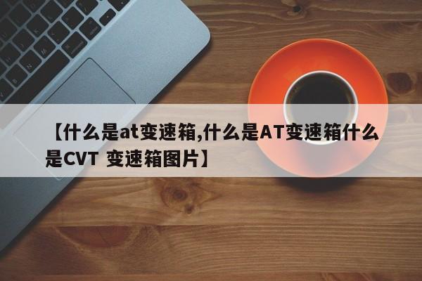 【什么是at变速箱,什么是AT变速箱什么是CVT 变速箱图片】