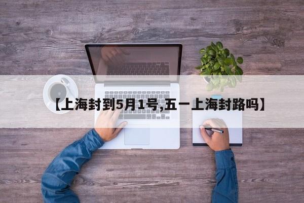 【上海封到5月1号,五一上海封路吗】