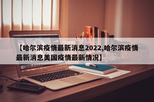 【哈尔滨疫情最新消息2022,哈尔滨疫情最新消息美国疫情最新情况】