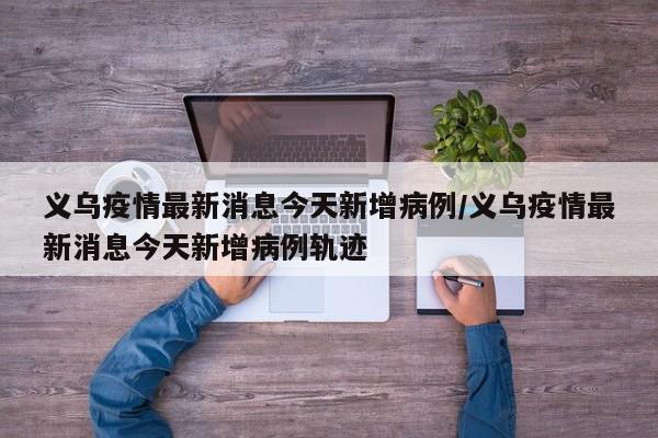 义乌疫情最新消息今天新增病例/义乌疫情最新消息今天新增病例轨迹