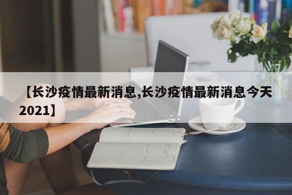 【长沙疫情最新消息,长沙疫情最新消息今天2021】