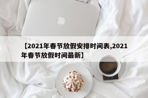【2021年春节放假安排时间表,2021年春节放假时间最新】