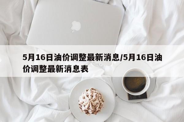 5月16日油价调整最新消息/5月16日油价调整最新消息表