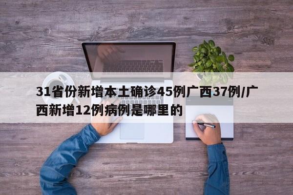 31省份新增本土确诊45例广西37例/广西新增12例病例是哪里的