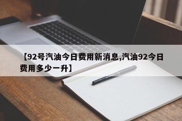 【92号汽油今日费用新消息,汽油92今日费用多少一升】