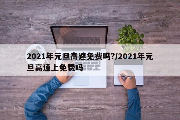 2021年元旦高速免费吗?/2021年元旦高速上免费吗