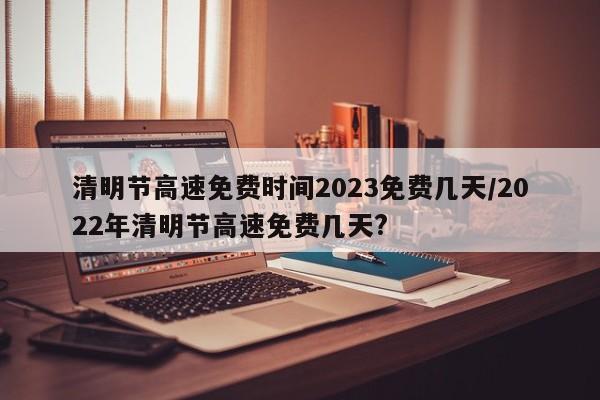 清明节高速免费时间2023免费几天/2022年清明节高速免费几天?
