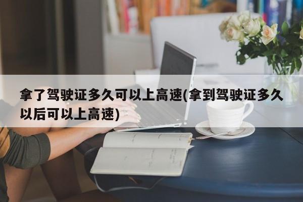 拿了驾驶证多久可以上高速(拿到驾驶证多久以后可以上高速)
