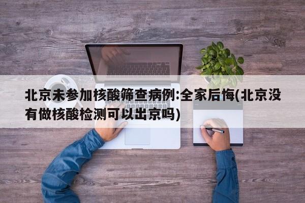 北京未参加核酸筛查病例:全家后悔(北京没有做核酸检测可以出京吗)