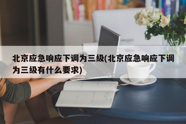 北京应急响应下调为三级(北京应急响应下调为三级有什么要求)