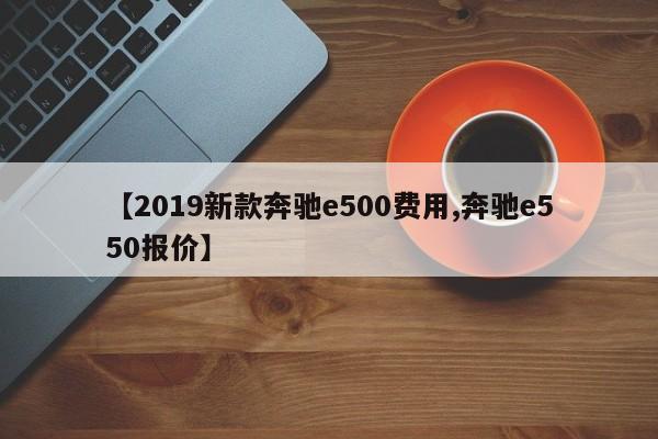 【2019新款奔驰e500费用,奔驰e550报价】