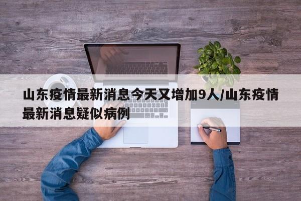 山东疫情最新消息今天又增加9人/山东疫情最新消息疑似病例