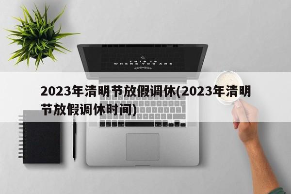 2023年清明节放假调休(2023年清明节放假调休时间)