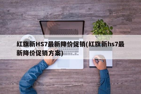 红旗新HS7最新降价促销(红旗新hs7最新降价促销方案)