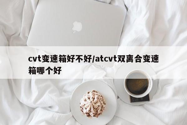 cvt变速箱好不好/atcvt双离合变速箱哪个好
