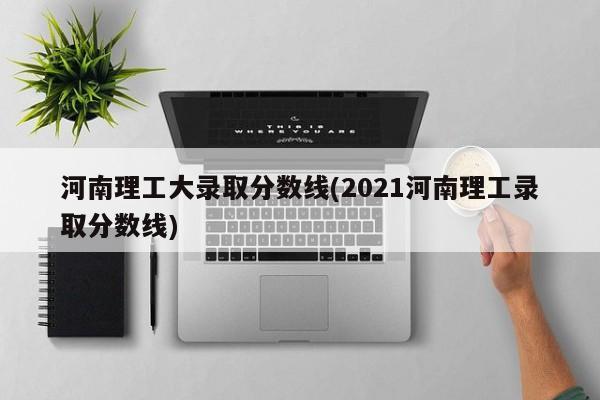 河南理工大录取分数线(2021河南理工录取分数线)