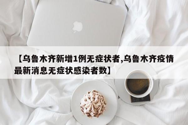 【乌鲁木齐新增1例无症状者,乌鲁木齐疫情最新消息无症状感染者数】
