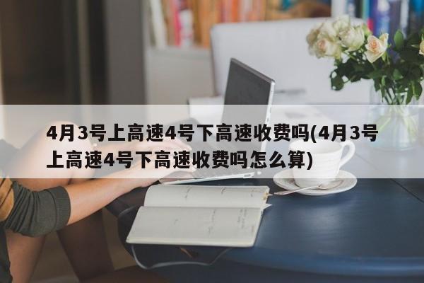 4月3号上高速4号下高速收费吗(4月3号上高速4号下高速收费吗怎么算)