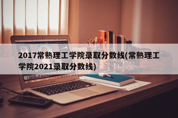 2017常熟理工学院录取分数线(常熟理工学院2021录取分数线)