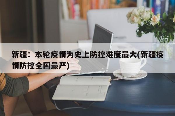新疆：本轮疫情为史上防控难度最大(新疆疫情防控全国最严)