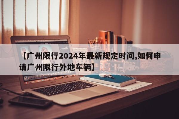 【广州限行2024年最新规定时间,如何申请广州限行外地车辆】