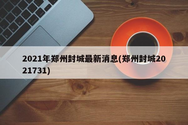 2021年郑州封城最新消息(郑州封城2021731)