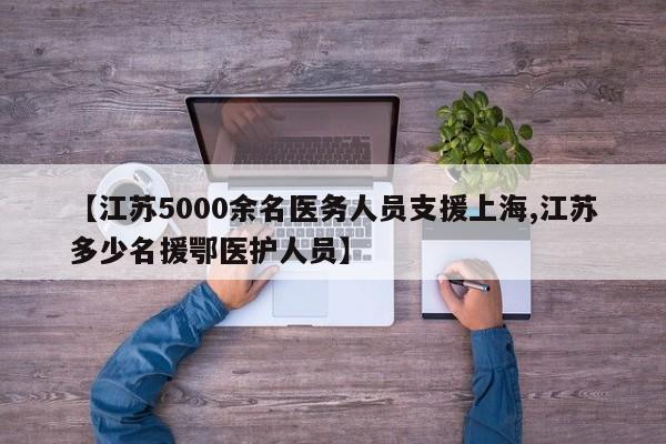 【江苏5000余名医务人员支援上海,江苏多少名援鄂医护人员】