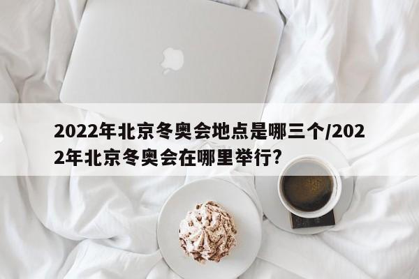 2022年北京冬奥会地点是哪三个/2022年北京冬奥会在哪里举行?