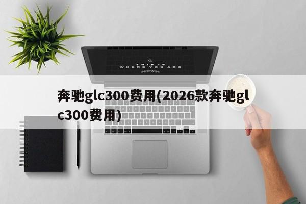 奔驰glc300费用(2026款奔驰glc300费用)