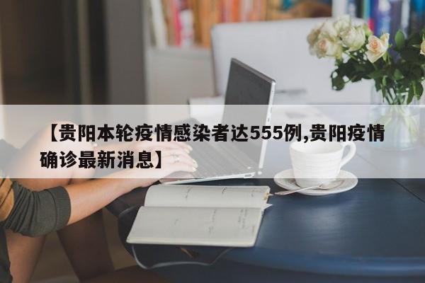 【贵阳本轮疫情感染者达555例,贵阳疫情确诊最新消息】