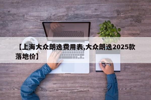 【上海大众朗逸费用表,大众朗逸2025款落地价】
