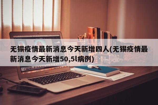 无锡疫情最新消息今天新增四人(无锡疫情最新消息今天新增50,5l病例)