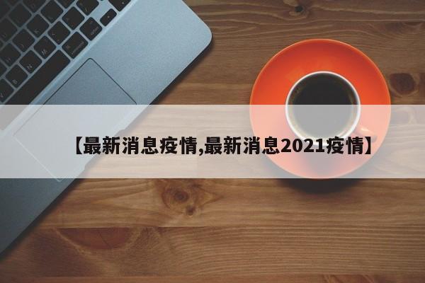 【最新消息疫情,最新消息2021疫情】