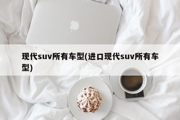 现代suv所有车型(进口现代suv所有车型)