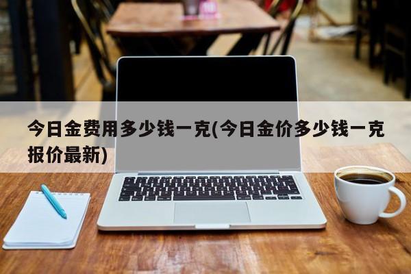 今日金费用多少钱一克(今日金价多少钱一克报价最新)