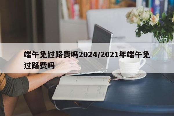 端午免过路费吗2024/2021年端午免过路费吗