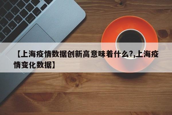 【上海疫情数据创新高意味着什么?,上海疫情变化数据】